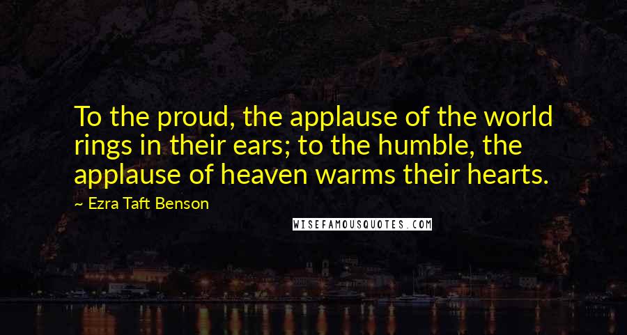 Ezra Taft Benson Quotes: To the proud, the applause of the world rings in their ears; to the humble, the applause of heaven warms their hearts.