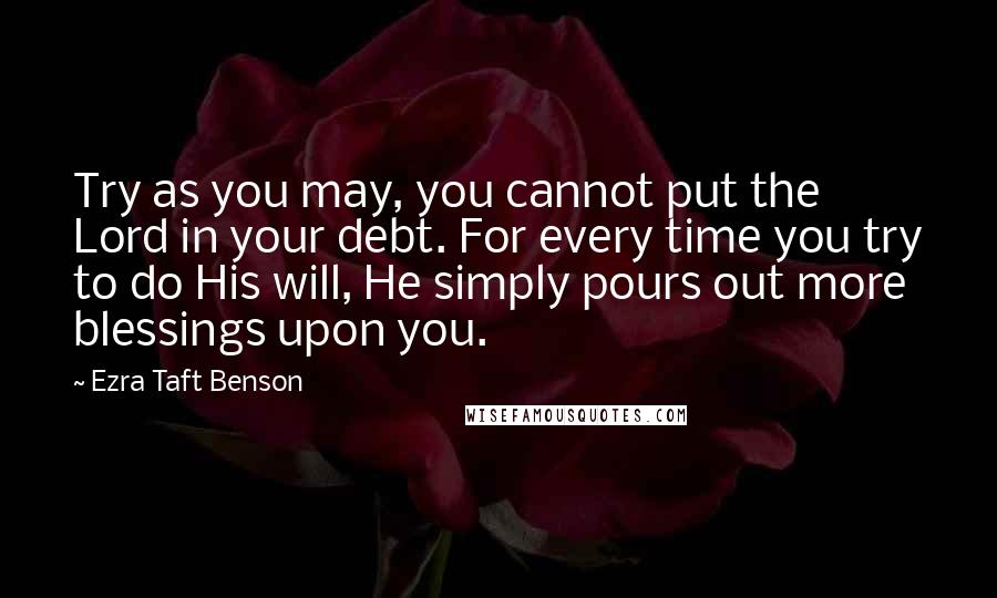 Ezra Taft Benson Quotes: Try as you may, you cannot put the Lord in your debt. For every time you try to do His will, He simply pours out more blessings upon you.