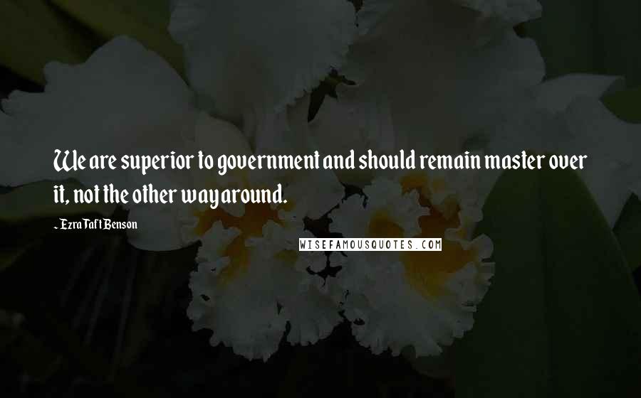 Ezra Taft Benson Quotes: We are superior to government and should remain master over it, not the other way around.