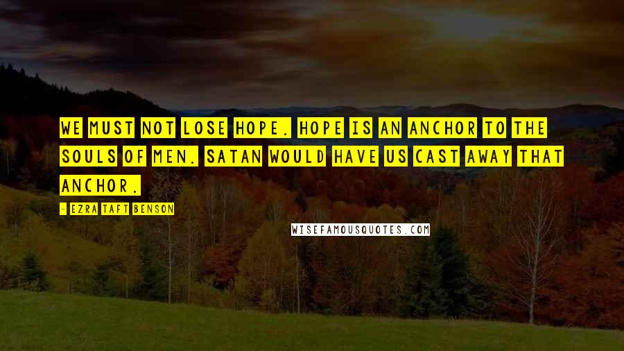 Ezra Taft Benson Quotes: We must not lose hope. Hope is an anchor to the souls of men. Satan would have us cast away that anchor.