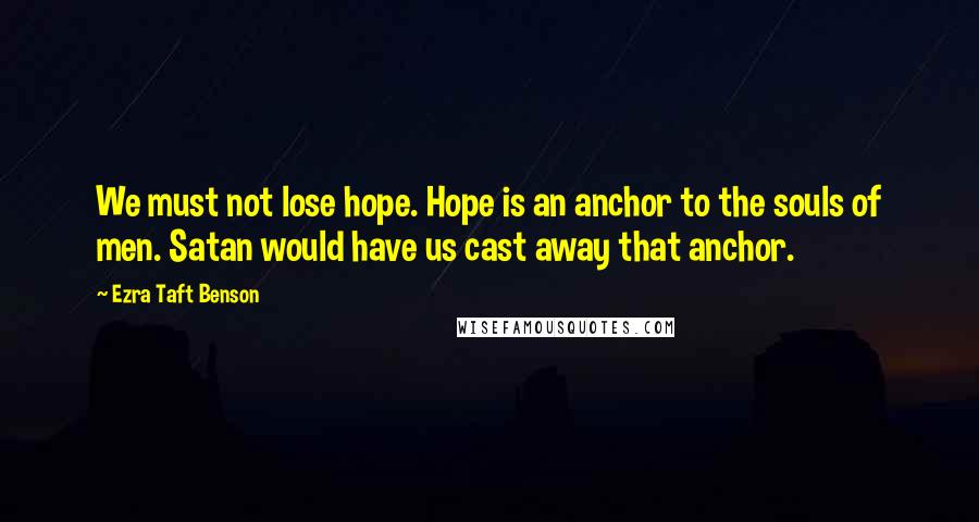 Ezra Taft Benson Quotes: We must not lose hope. Hope is an anchor to the souls of men. Satan would have us cast away that anchor.