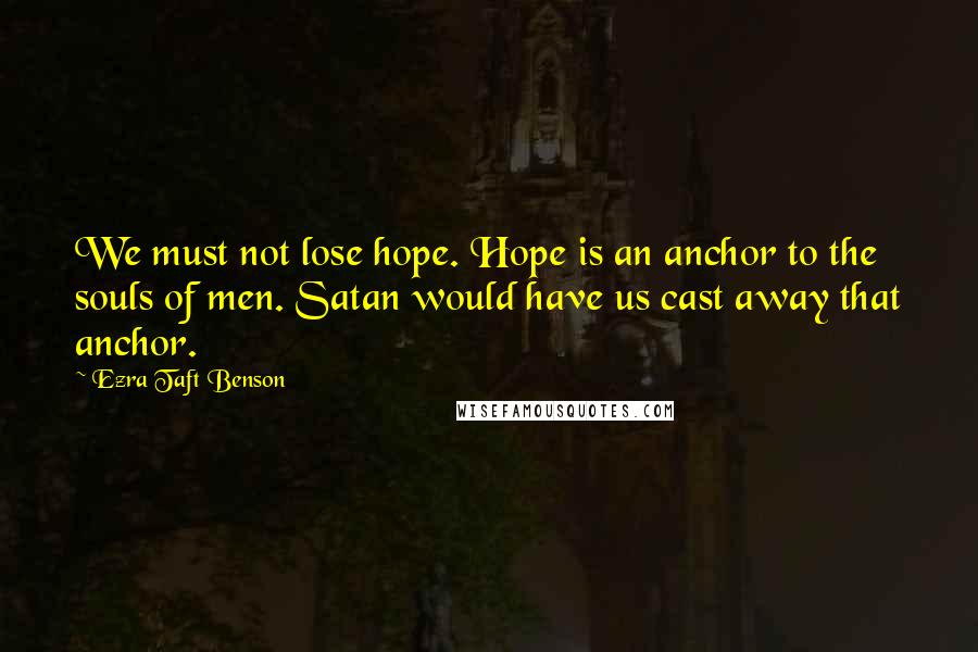 Ezra Taft Benson Quotes: We must not lose hope. Hope is an anchor to the souls of men. Satan would have us cast away that anchor.