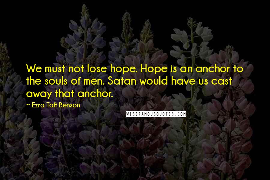 Ezra Taft Benson Quotes: We must not lose hope. Hope is an anchor to the souls of men. Satan would have us cast away that anchor.