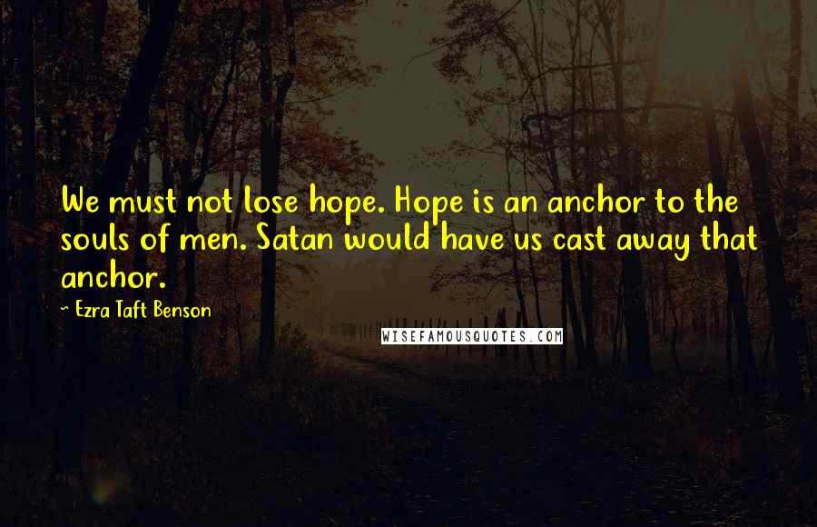 Ezra Taft Benson Quotes: We must not lose hope. Hope is an anchor to the souls of men. Satan would have us cast away that anchor.