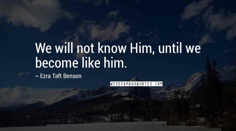 Ezra Taft Benson Quotes: We will not know Him, until we become like him.