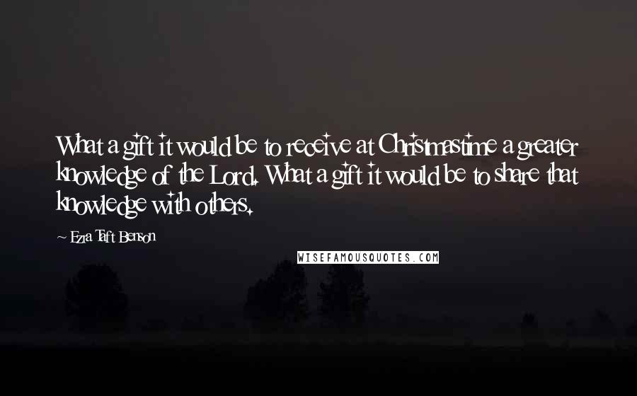 Ezra Taft Benson Quotes: What a gift it would be to receive at Christmastime a greater knowledge of the Lord. What a gift it would be to share that knowledge with others.