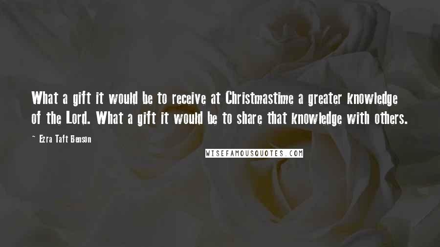 Ezra Taft Benson Quotes: What a gift it would be to receive at Christmastime a greater knowledge of the Lord. What a gift it would be to share that knowledge with others.