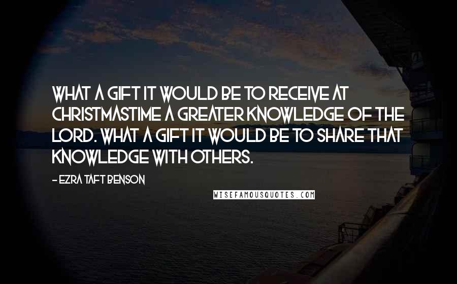 Ezra Taft Benson Quotes: What a gift it would be to receive at Christmastime a greater knowledge of the Lord. What a gift it would be to share that knowledge with others.