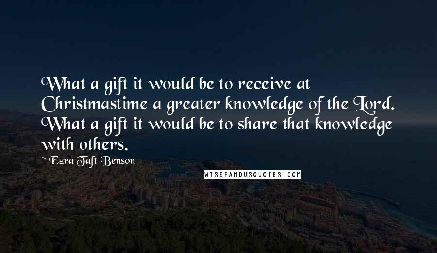 Ezra Taft Benson Quotes: What a gift it would be to receive at Christmastime a greater knowledge of the Lord. What a gift it would be to share that knowledge with others.