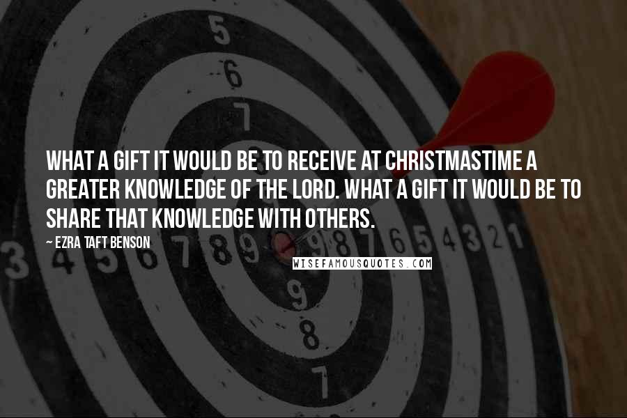 Ezra Taft Benson Quotes: What a gift it would be to receive at Christmastime a greater knowledge of the Lord. What a gift it would be to share that knowledge with others.