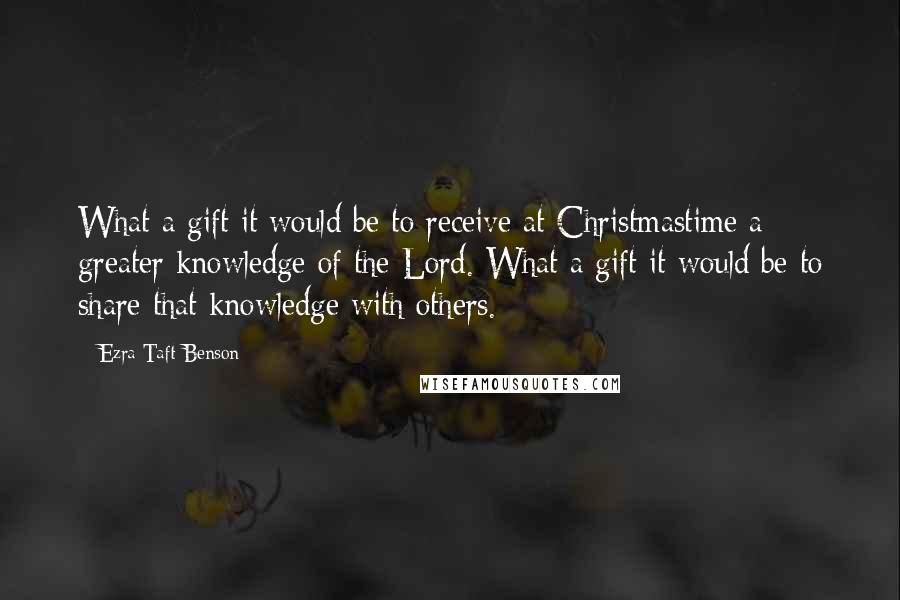 Ezra Taft Benson Quotes: What a gift it would be to receive at Christmastime a greater knowledge of the Lord. What a gift it would be to share that knowledge with others.