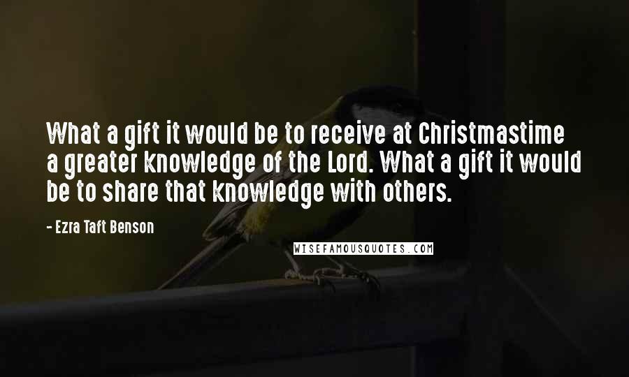 Ezra Taft Benson Quotes: What a gift it would be to receive at Christmastime a greater knowledge of the Lord. What a gift it would be to share that knowledge with others.