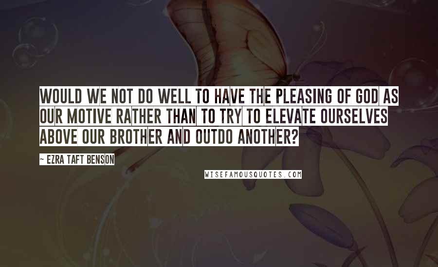 Ezra Taft Benson Quotes: Would we not do well to have the pleasing of God as our motive rather than to try to elevate ourselves above our brother and outdo another?