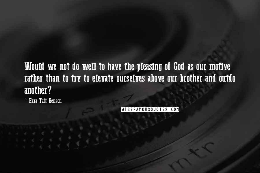 Ezra Taft Benson Quotes: Would we not do well to have the pleasing of God as our motive rather than to try to elevate ourselves above our brother and outdo another?