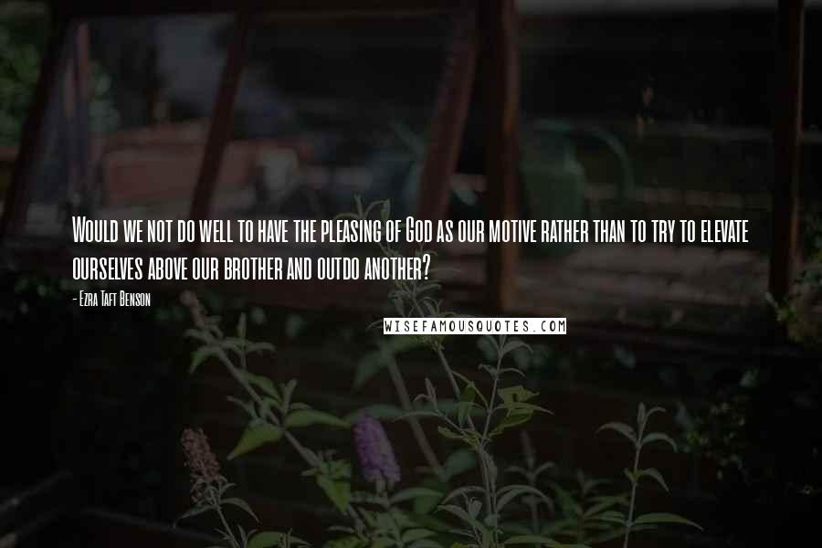 Ezra Taft Benson Quotes: Would we not do well to have the pleasing of God as our motive rather than to try to elevate ourselves above our brother and outdo another?