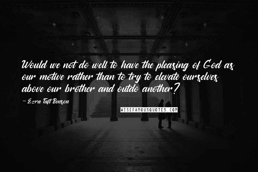 Ezra Taft Benson Quotes: Would we not do well to have the pleasing of God as our motive rather than to try to elevate ourselves above our brother and outdo another?