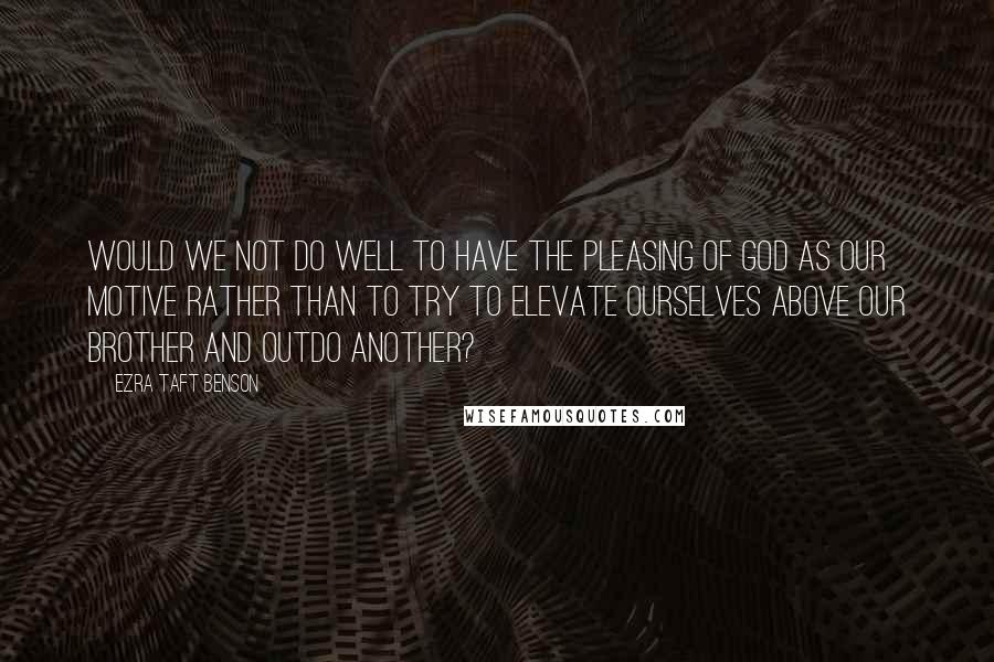 Ezra Taft Benson Quotes: Would we not do well to have the pleasing of God as our motive rather than to try to elevate ourselves above our brother and outdo another?