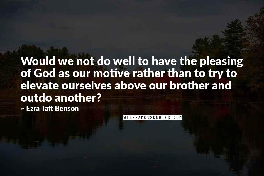 Ezra Taft Benson Quotes: Would we not do well to have the pleasing of God as our motive rather than to try to elevate ourselves above our brother and outdo another?