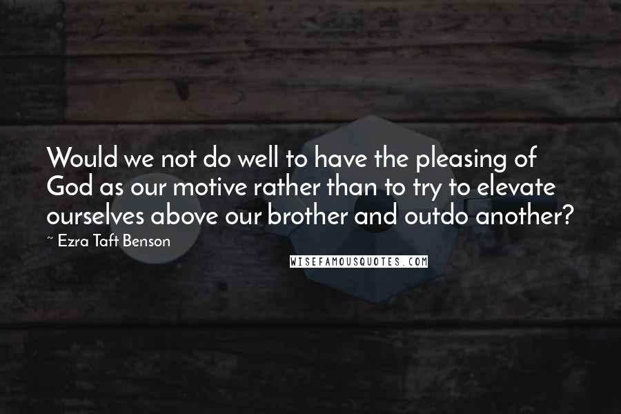 Ezra Taft Benson Quotes: Would we not do well to have the pleasing of God as our motive rather than to try to elevate ourselves above our brother and outdo another?