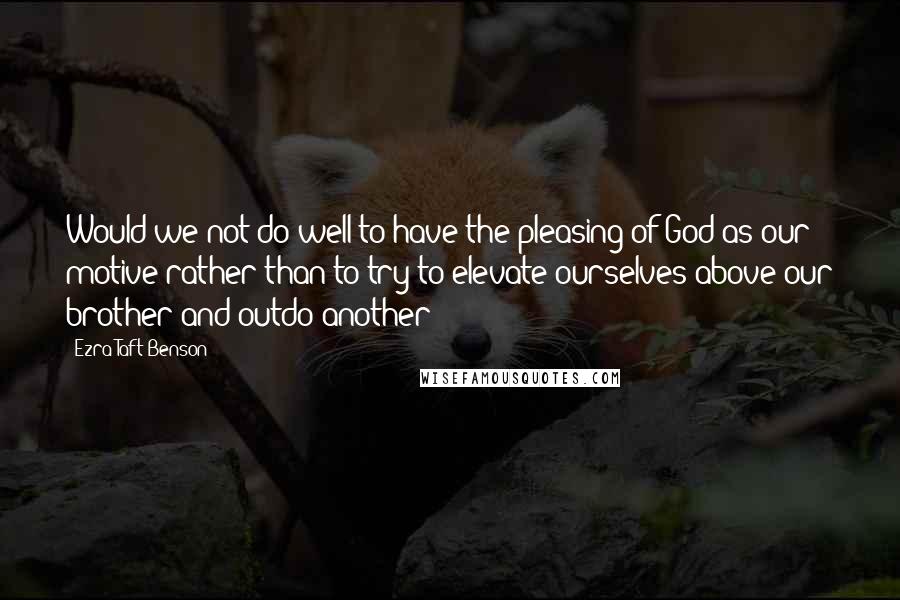 Ezra Taft Benson Quotes: Would we not do well to have the pleasing of God as our motive rather than to try to elevate ourselves above our brother and outdo another?