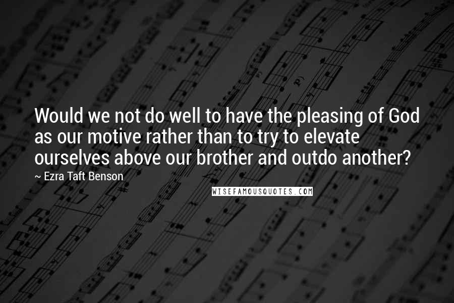 Ezra Taft Benson Quotes: Would we not do well to have the pleasing of God as our motive rather than to try to elevate ourselves above our brother and outdo another?