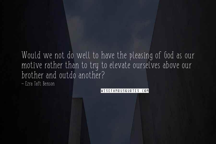 Ezra Taft Benson Quotes: Would we not do well to have the pleasing of God as our motive rather than to try to elevate ourselves above our brother and outdo another?
