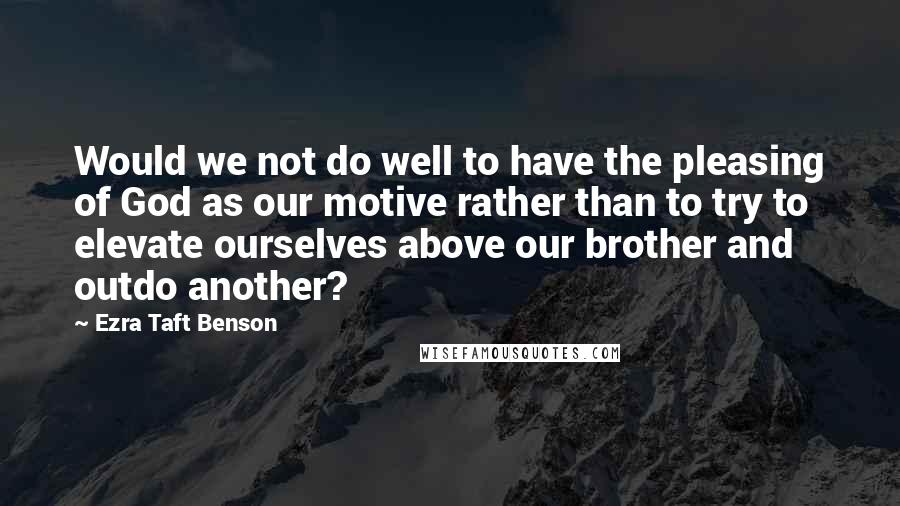 Ezra Taft Benson Quotes: Would we not do well to have the pleasing of God as our motive rather than to try to elevate ourselves above our brother and outdo another?