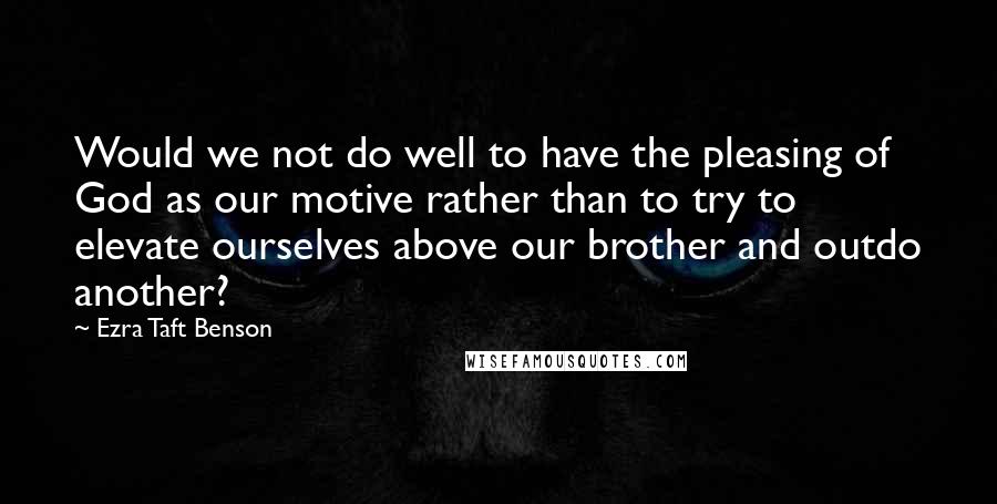 Ezra Taft Benson Quotes: Would we not do well to have the pleasing of God as our motive rather than to try to elevate ourselves above our brother and outdo another?