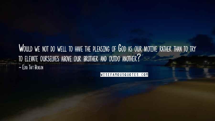 Ezra Taft Benson Quotes: Would we not do well to have the pleasing of God as our motive rather than to try to elevate ourselves above our brother and outdo another?