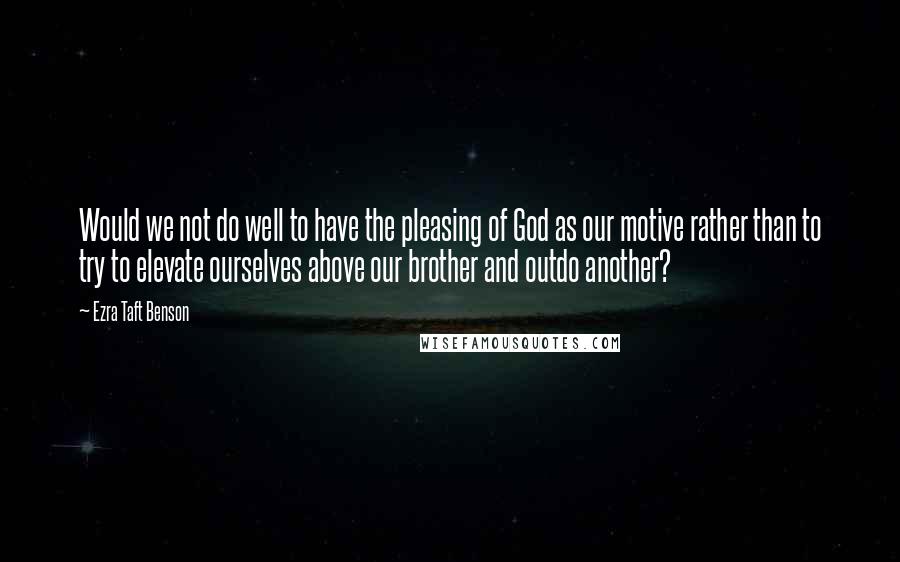 Ezra Taft Benson Quotes: Would we not do well to have the pleasing of God as our motive rather than to try to elevate ourselves above our brother and outdo another?