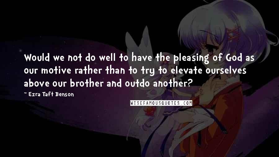 Ezra Taft Benson Quotes: Would we not do well to have the pleasing of God as our motive rather than to try to elevate ourselves above our brother and outdo another?