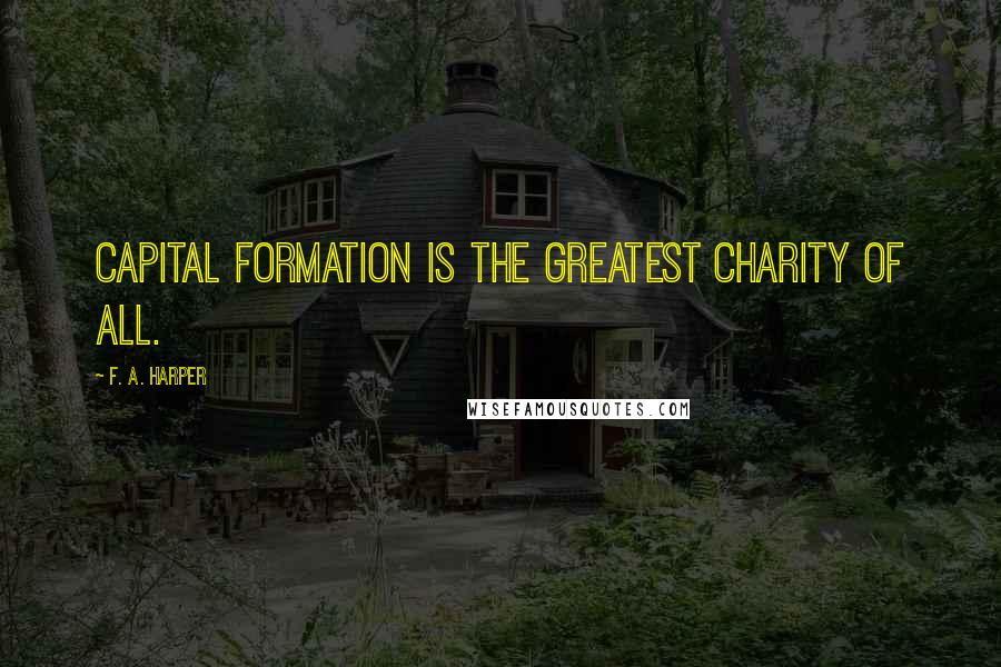 F. A. Harper Quotes: Capital formation is the greatest charity of all.