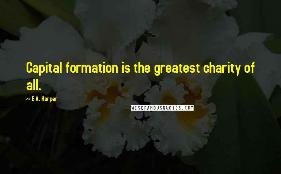 F. A. Harper Quotes: Capital formation is the greatest charity of all.