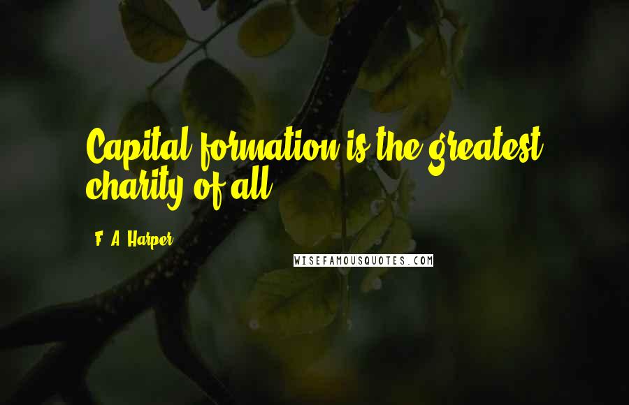 F. A. Harper Quotes: Capital formation is the greatest charity of all.