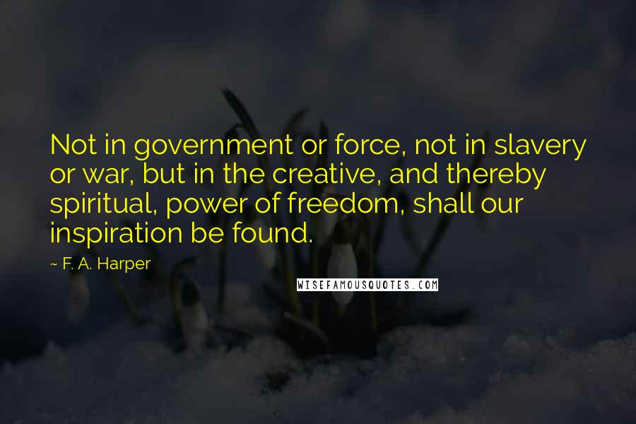 F. A. Harper Quotes: Not in government or force, not in slavery or war, but in the creative, and thereby spiritual, power of freedom, shall our inspiration be found.