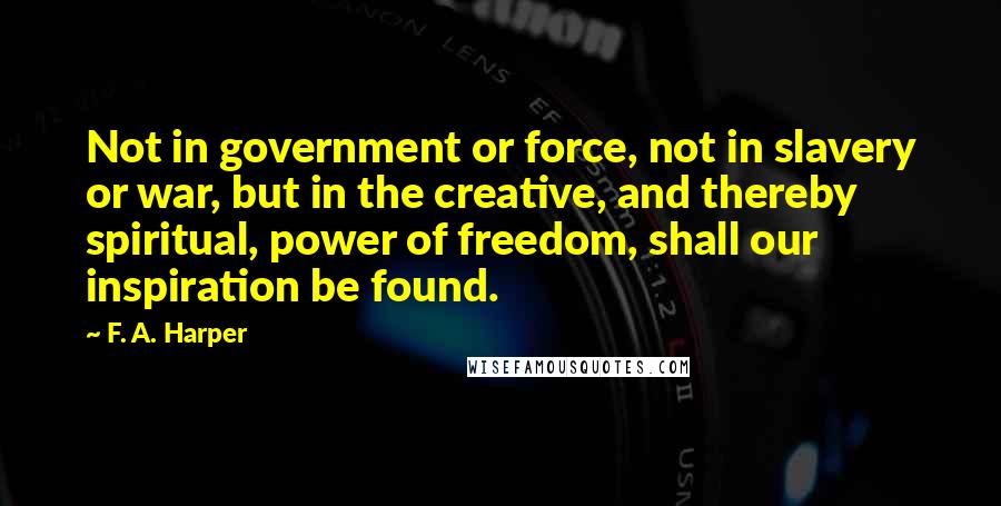 F. A. Harper Quotes: Not in government or force, not in slavery or war, but in the creative, and thereby spiritual, power of freedom, shall our inspiration be found.