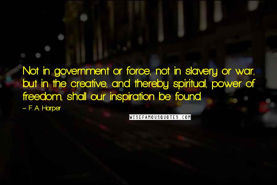 F. A. Harper Quotes: Not in government or force, not in slavery or war, but in the creative, and thereby spiritual, power of freedom, shall our inspiration be found.
