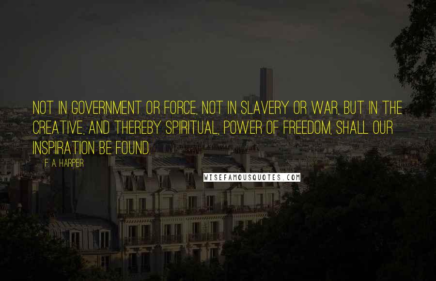 F. A. Harper Quotes: Not in government or force, not in slavery or war, but in the creative, and thereby spiritual, power of freedom, shall our inspiration be found.