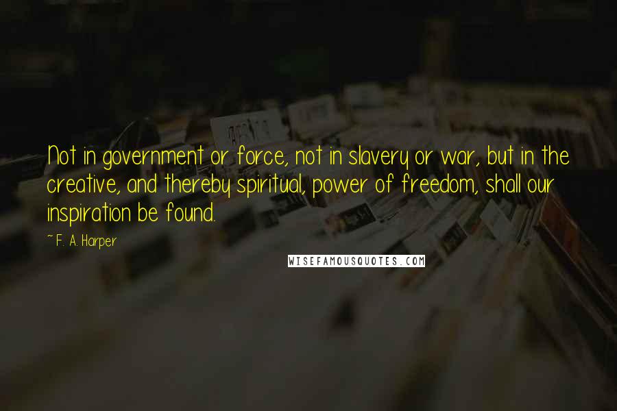 F. A. Harper Quotes: Not in government or force, not in slavery or war, but in the creative, and thereby spiritual, power of freedom, shall our inspiration be found.