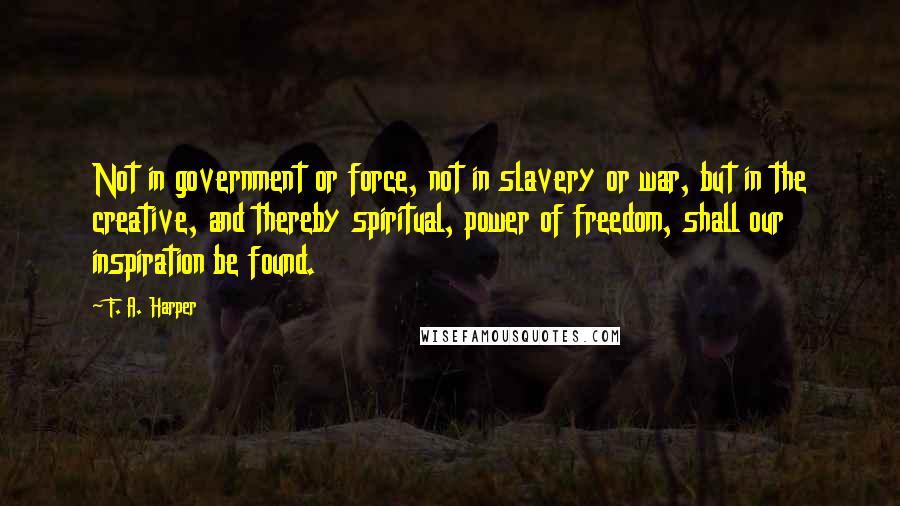 F. A. Harper Quotes: Not in government or force, not in slavery or war, but in the creative, and thereby spiritual, power of freedom, shall our inspiration be found.