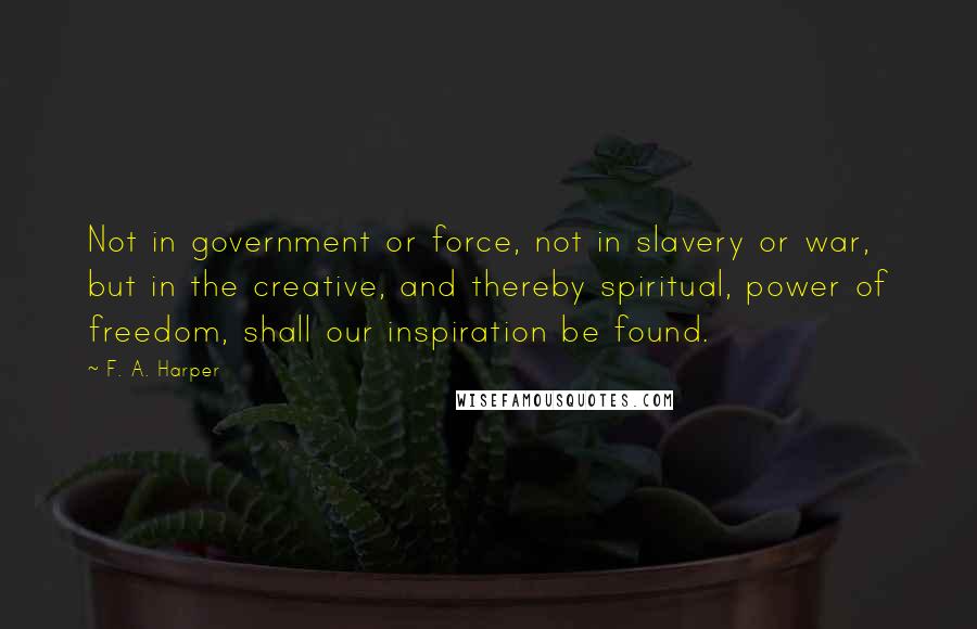 F. A. Harper Quotes: Not in government or force, not in slavery or war, but in the creative, and thereby spiritual, power of freedom, shall our inspiration be found.