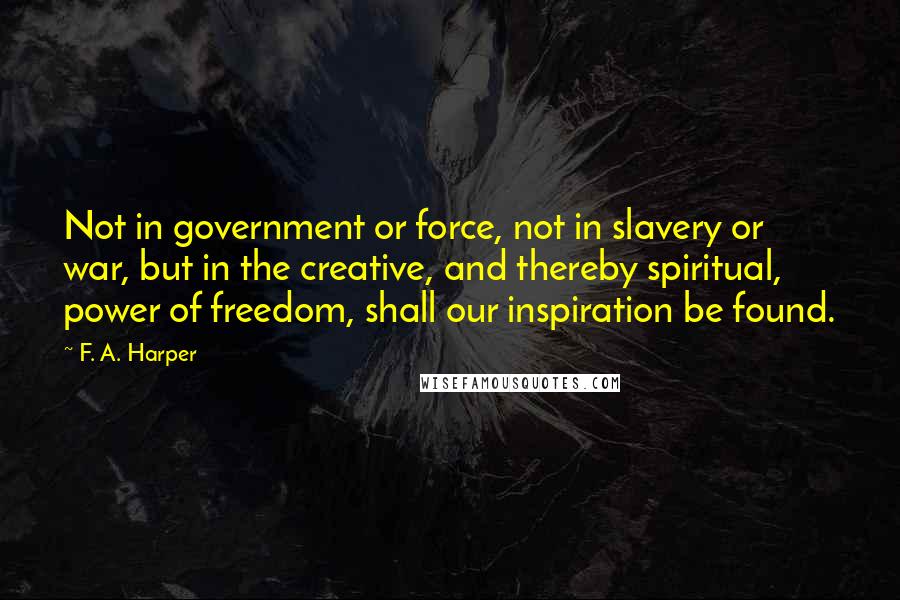 F. A. Harper Quotes: Not in government or force, not in slavery or war, but in the creative, and thereby spiritual, power of freedom, shall our inspiration be found.