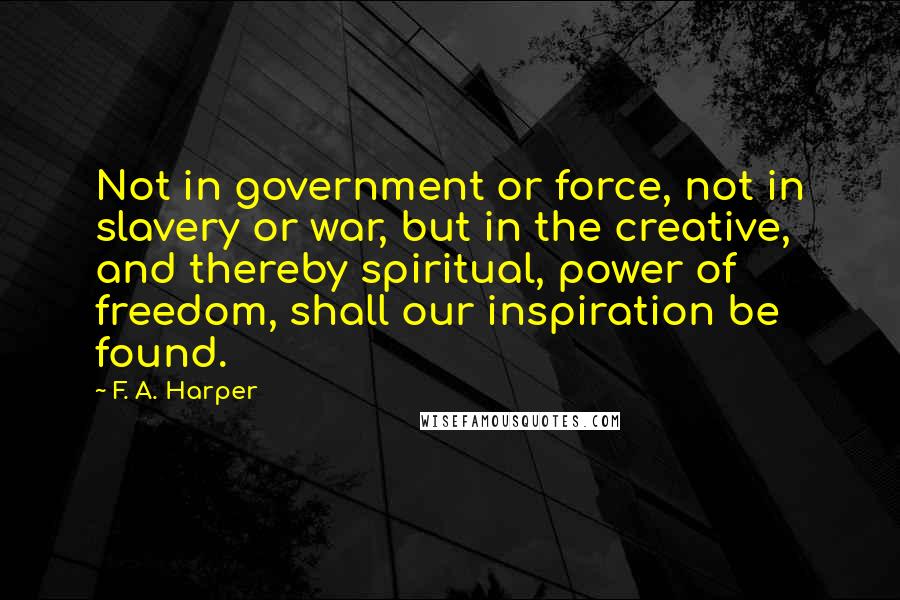 F. A. Harper Quotes: Not in government or force, not in slavery or war, but in the creative, and thereby spiritual, power of freedom, shall our inspiration be found.