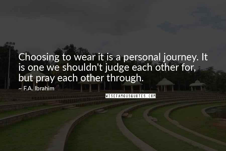 F.A. Ibrahim Quotes: Choosing to wear it is a personal journey. It is one we shouldn't judge each other for, but pray each other through.