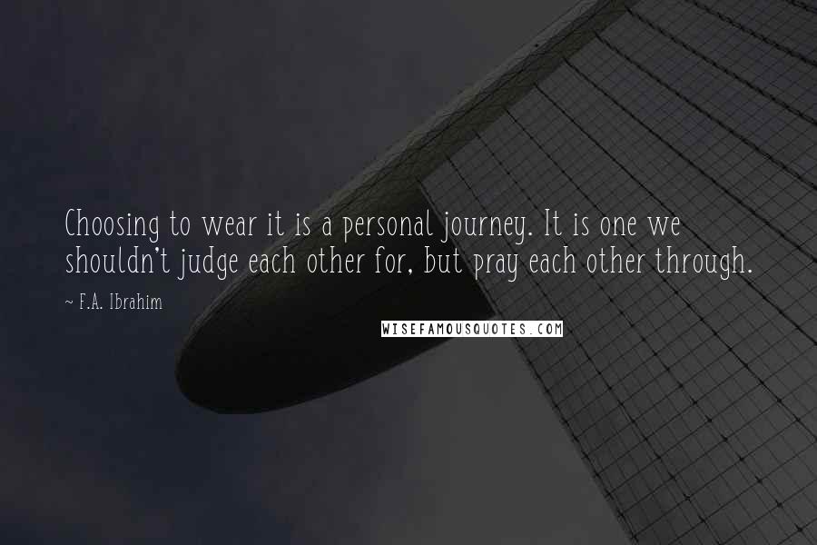 F.A. Ibrahim Quotes: Choosing to wear it is a personal journey. It is one we shouldn't judge each other for, but pray each other through.