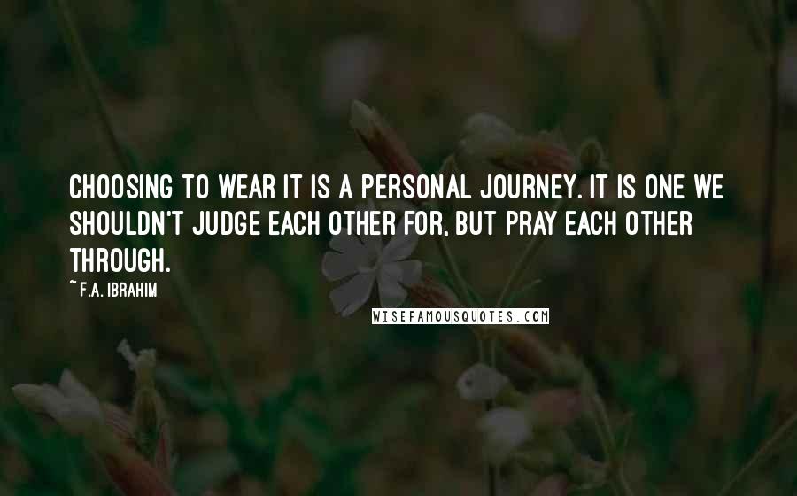 F.A. Ibrahim Quotes: Choosing to wear it is a personal journey. It is one we shouldn't judge each other for, but pray each other through.