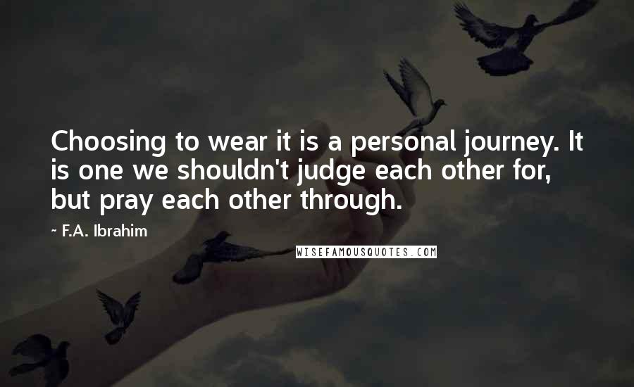 F.A. Ibrahim Quotes: Choosing to wear it is a personal journey. It is one we shouldn't judge each other for, but pray each other through.