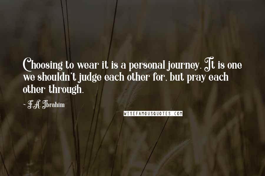 F.A. Ibrahim Quotes: Choosing to wear it is a personal journey. It is one we shouldn't judge each other for, but pray each other through.