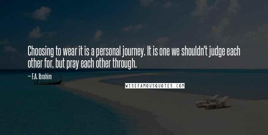 F.A. Ibrahim Quotes: Choosing to wear it is a personal journey. It is one we shouldn't judge each other for, but pray each other through.