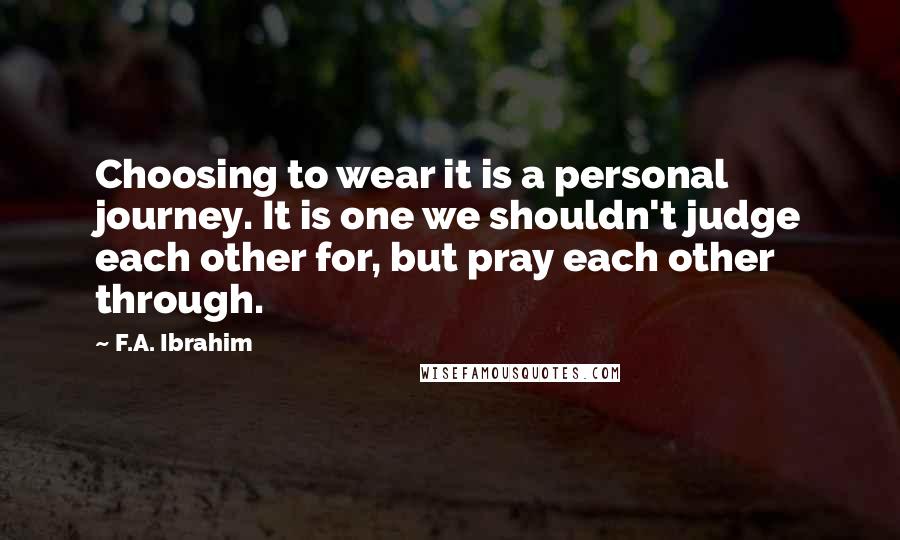 F.A. Ibrahim Quotes: Choosing to wear it is a personal journey. It is one we shouldn't judge each other for, but pray each other through.